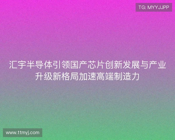 汇宇半导体引领国产芯片创新发展与产业升级新格局加速高端制造力