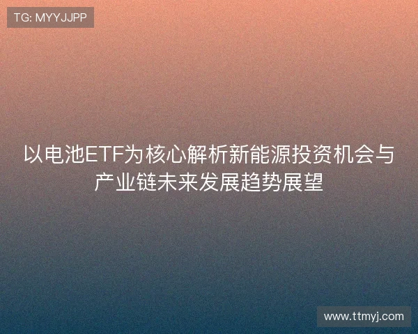 以电池ETF为核心解析新能源投资机会与产业链未来发展趋势展望